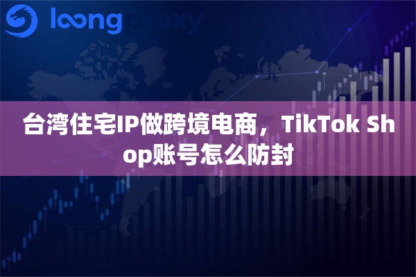 台湾住宅IP做跨境电商，TikTok Shop账号怎么防封