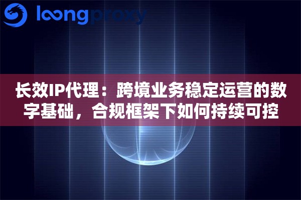长效IP代理：跨境业务稳定运营的数字基础，合规框架下如何持续可控