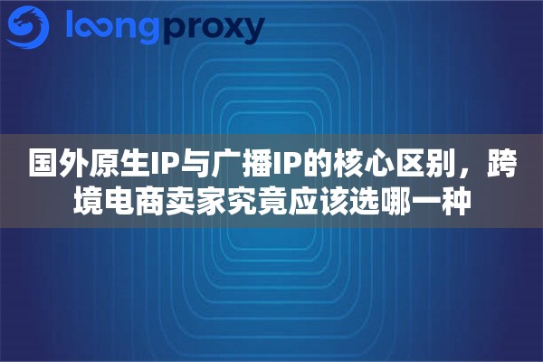 国外原生IP与广播IP的核心区别，跨境电商卖家究竟应该选哪一种