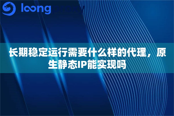长期稳定运行需要什么样的代理，原生静态IP能实现吗