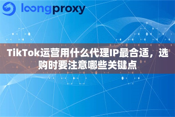TikTok运营用什么代理IP最合适，选购时要注意哪些关键点