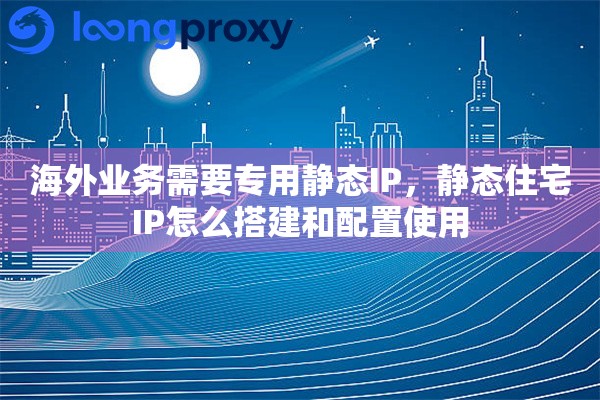 海外业务需要专用静态IP，静态住宅IP怎么搭建和配置使用