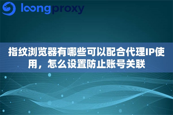 指纹浏览器有哪些可以配合代理IP使用，怎么设置防止账号关联