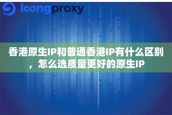 香港原生IP和普通香港IP有什么区别，怎么选质量更好的原生IP