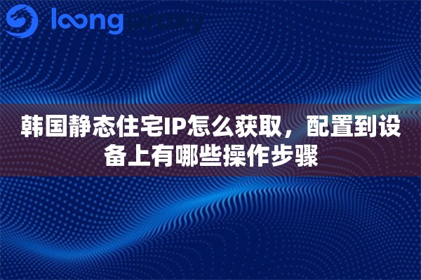 韩国静态住宅IP怎么获取，配置到设备上有哪些操作步骤