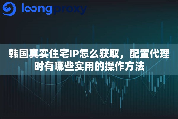 韩国真实住宅IP怎么获取，配置代理时有哪些实用的操作方法