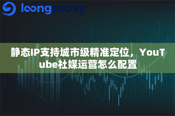 静态IP支持城市级精准定位，YouTube社媒运营怎么配置