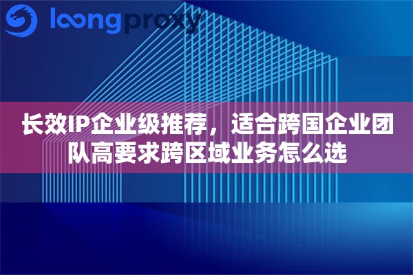 长效IP企业级推荐，适合跨国企业团队高要求跨区域业务怎么选