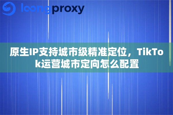 原生IP支持城市级精准定位，TikTok运营城市定向怎么配置