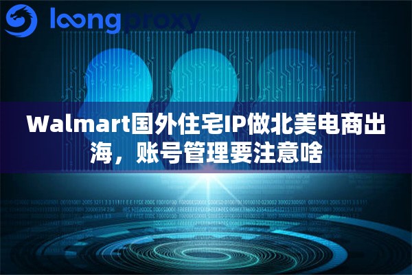 Walmart国外住宅IP做北美电商出海，账号管理要注意啥