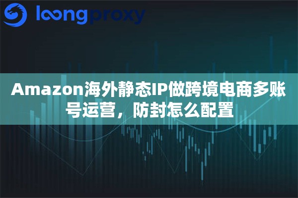 Amazon海外静态IP做跨境电商多账号运营，防封怎么配置