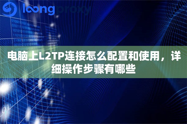电脑上L2TP连接怎么配置和使用，详细操作步骤有哪些