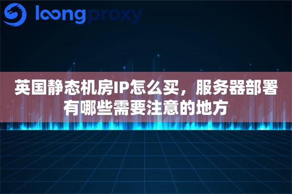 英国静态机房IP怎么买，服务器部署有哪些需要注意的地方