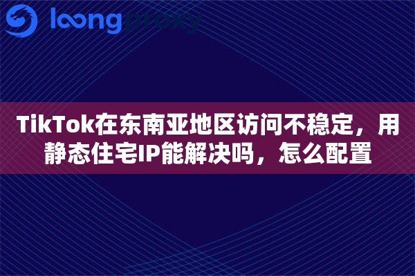 TikTok在东南亚地区访问不稳定，用静态住宅IP能解决吗，怎么配置