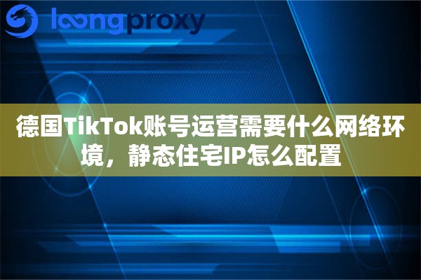 德国TikTok账号运营需要什么网络环境，静态住宅IP怎么配置