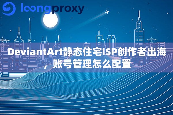 DeviantArt静态住宅ISP创作者出海，账号管理怎么配置