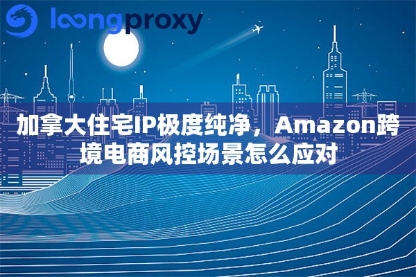 加拿大住宅IP极度纯净，Amazon跨境电商风控场景怎么应对