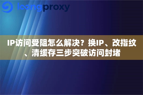 IP访问受阻怎么解决？换IP、改指纹、清缓存三步突破访问封堵