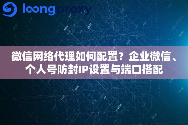 微信网络代理如何配置？企业微信、个人号防封IP设置与端口搭配