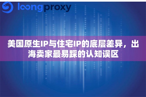 美国原生IP与住宅IP的底层差异，出海卖家最易踩的认知误区