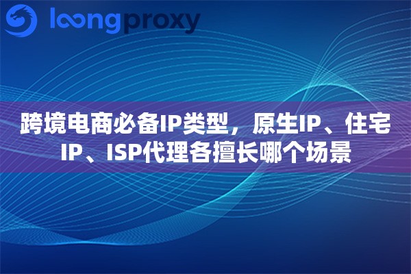 跨境电商必备IP类型，原生IP、住宅IP、ISP代理各擅长哪个场景