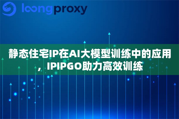 静态住宅IP在AI大模型训练中的应用，IPIPGO助力高效训练
