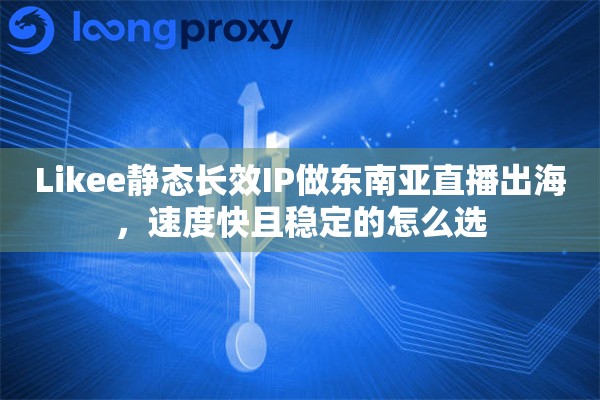 Likee静态长效IP做东南亚直播出海，速度快且稳定的怎么选
