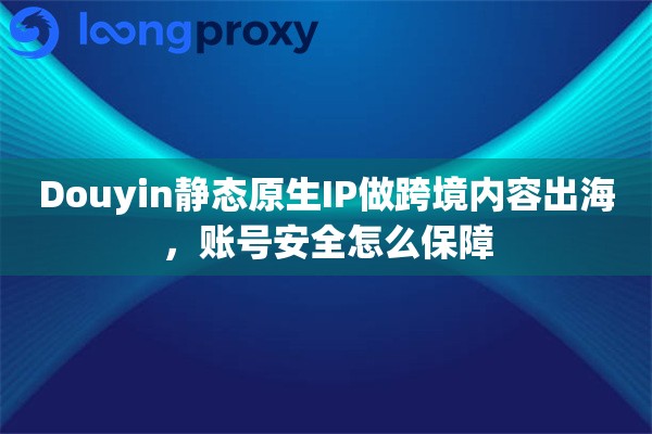 Douyin静态原生IP做跨境内容出海，账号安全怎么保障