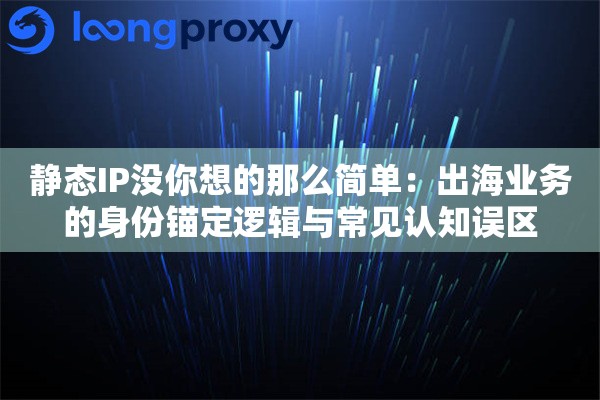 静态IP没你想的那么简单：出海业务的身份锚定逻辑与常见认知误区