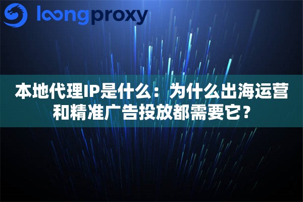 本地代理IP是什么：为什么出海运营和精准广告投放都需要它？