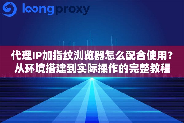 代理IP加指纹浏览器怎么配合使用？从环境搭建到实际操作的完整教程