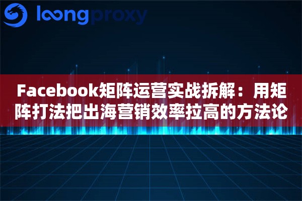 Facebook矩阵运营实战拆解:用矩阵打法把出海营销效率拉高的方法论 Facebook矩阵运营实战拆解:用矩阵打法把出海营销效率拉高的方法论