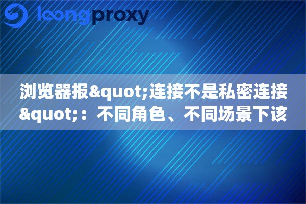 浏览器报"连接不是私密连接"：不同角色、不同场景下该怎么逐一排查？