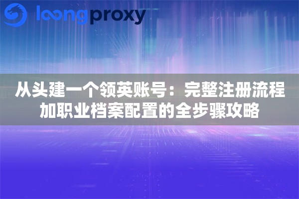 从头建一个领英账号：完整注册流程加职业档案配置的全步骤攻略