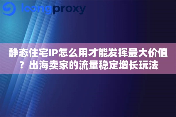 静态住宅IP怎么用才能发挥最大价值？出海卖家的流量稳定增长玩法