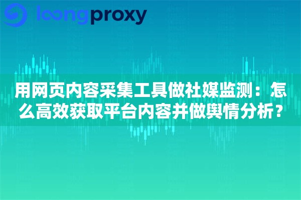 用网页内容采集工具做社媒监测：怎么高效获取平台内容并做舆情分析？