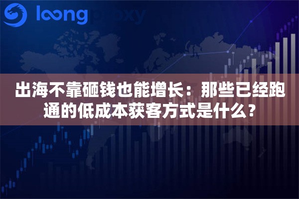 出海不靠砸钱也能增长：那些已经跑通的低成本获客方式是什么？