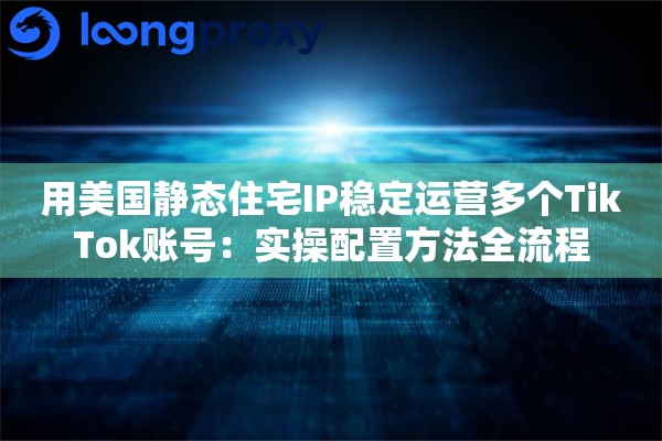 用美国静态住宅IP稳定运营多个TikTok账号：实操配置方法全流程