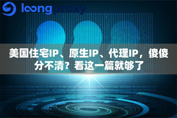美国住宅IP、原生IP、代理IP，傻傻分不清？看这一篇就够了