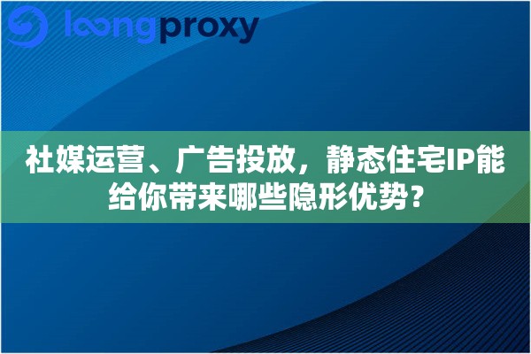社媒运营、广告投放，静态住宅IP能给你带来哪些隐形优势？