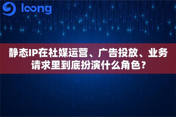 静态IP在社媒运营、广告投放、业务请求里到底扮演什么角色？