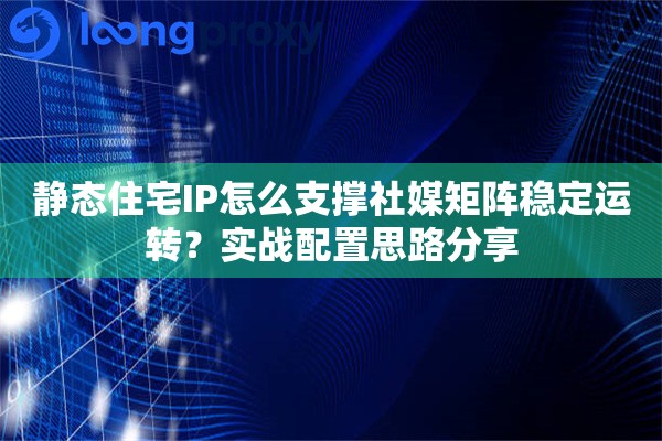 静态住宅IP怎么支撑社媒矩阵稳定运转？实战配置思路分享