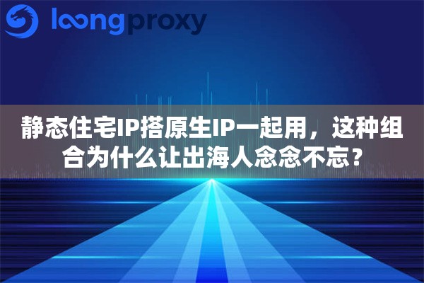 静态住宅IP搭原生IP一起用，这种组合为什么让出海人念念不忘？