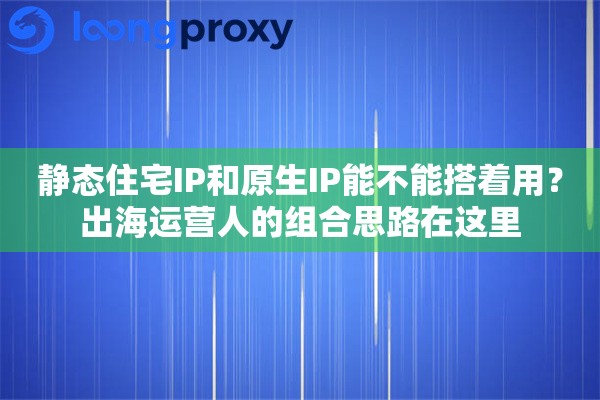 静态住宅IP和原生IP能不能搭着用？出海运营人的组合思路在这里