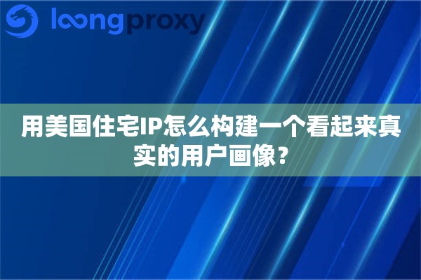 用美国住宅IP怎么构建一个看起来真实的用户画像？