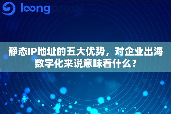 静态IP地址的五大优势，对企业出海数字化来说意味着什么？