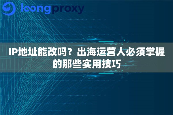 IP地址能改吗？出海运营人必须掌握的那些实用技巧