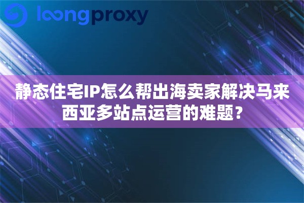 静态住宅IP怎么帮出海卖家解决马来西亚多站点运营的难题？
