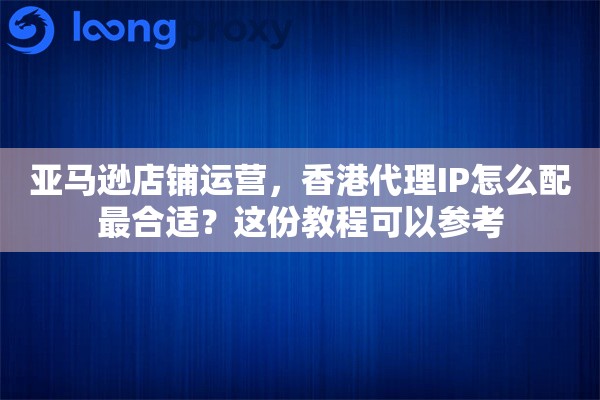 亚马逊店铺运营，香港代理IP怎么配最合适？这份教程可以参考