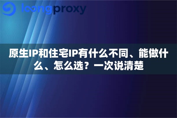 原生IP和住宅IP有什么不同、能做什么、怎么选？一次说清楚